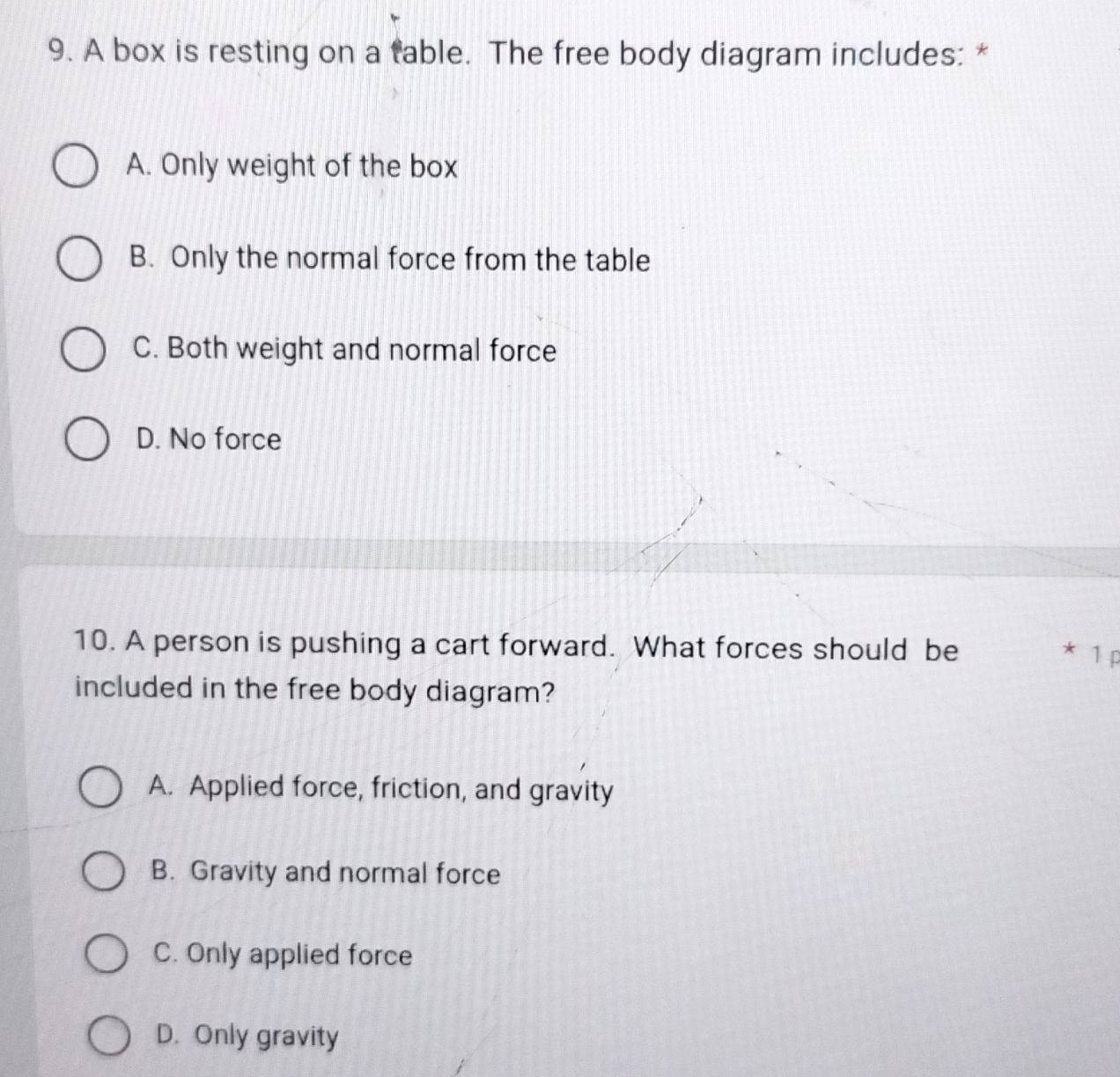 A box is resting on a table. The free body diagram includes: *
A. Only weight of the box
B. Only the normal force from the table
C. Both weight and normal force
D. No force
10. A person is pushing a cart forward. What forces should be
* 1 p
included in the free body diagram?
A. Applied force, friction, and gravity
B. Gravity and normal force
C. Only applied force
D. Only gravity