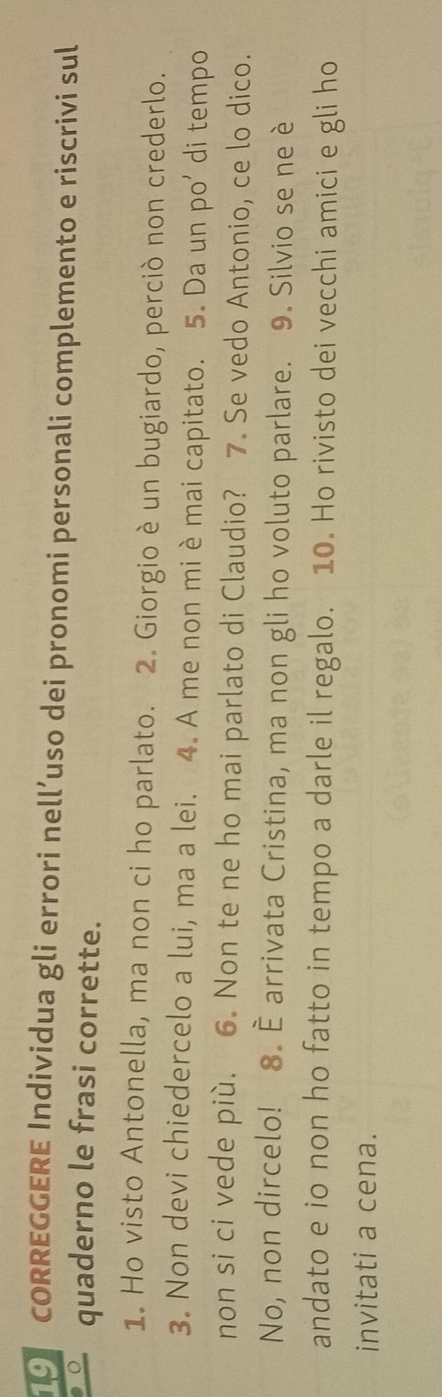 ORREGGERE Individua gli errori nell’uso dei pronomi personali complemento e riscrivi sul 
quaderno le frasi corrette. 
1. Ho visto Antonella, ma non ci ho parlato. 2. Giorgio è un bugiardo, perciò non crederlo. 
3. Non devi chiedercelo a lui, ma a lei. 4. A me non mi è mai capitato. 5. Da un po’ di tempo 
non si ci vede più. 6. Non te ne ho mai parlato di Claudio? 7. Se vedo Antonio, ce lo dico. 
No, non dircelo! 8. È arrivata Cristina, ma non gli ho voluto parlare. 9. Silvio se ne è 
andato e io non ho fatto in tempo a darle il regalo. 10. Ho rivisto dei vecchi amici e gli ho 
invitati a cena.