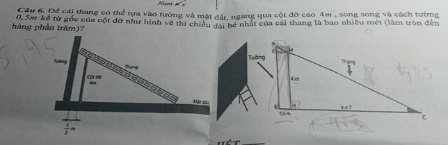 Nam 5 3
Câu 6. Để cái thang có thể tựa vào tường và mặt đất, ngang qua cột đỡ cao 4m , song song và cách tường
0,Sm kể từ gốc của cột đỡ như hình vẽ thì chiêu đài bé nhất của cái thang là bao nhiêu mét (làm tròn đến
hàng phần trăm)?
Tường
Tướng Dung
- -  -  - - - - -  - - - - - =   
Cộc đà
4m 
Mặt đặc
 1/2 m