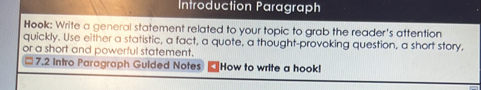 Introduction Paragraph 
Hook: Write a general statement related to your topic to grab the reader's attention 
quickly. Use either a statistic, a fact, a quote, a thought-provoking question, a short story, 
or a short and powerful statement. 
7.2 Intro Paragraph Guided Notes How to write a hook!