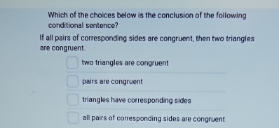 Which of the choices below is the conclusion of the following
conditional sentence?
If all pairs of corresponding sides are congruent, then two triangles
are congruent.
two triangles are congruent
pairs are congruent
triangles have corresponding sides
all pairs of corresponding sides are congruent