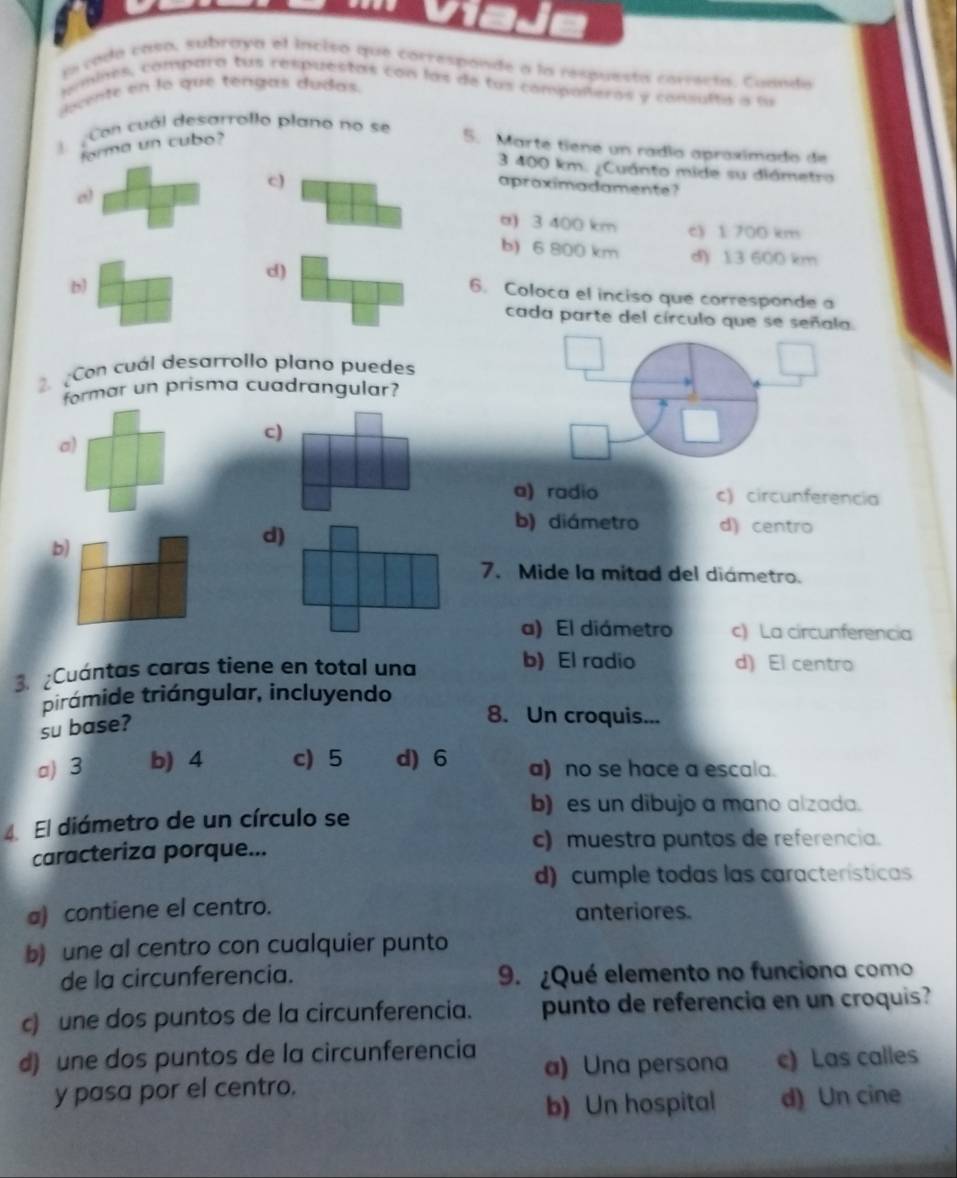 ja cada casa, subraya el incisó que correspande a la respuesta correcta, Cuanda
pmines, compara tus respuestas con las de tus compoñeros y consulta a fu
decente en lo que tengas dudas
Con cuál desarrollo plano no se
forma un cubo? 5. Marte tiene un radío apraximado de
3 400 km. ¿Cuánto mide su diámetro
c)
apraximadamente?
o)
α) 3 400 km c) 1 700 km
b) 6 800 km d) 13 600 km
d)
b)
6. Coloca el inciso que corresponde a
cada parte del círculo que se señala.
Con cuál desarrollo plano puedes
formar un prisma cuadrangular?
a)
c)
a) radio c) circunferencia
b)
d)
b) diámetro d) centro
7. Mide la mitad del diámetro.
a) El diámetro c) La circunferencia
b) El radio
3. ¿Cuántas caras tiene en total una d) El centro
pirámide triángular, incluyendo
su base?
8. Un croquis...
a) 3 b) 4 c) 5 d) 6 a) no se hace a escala.
b) es un dibujo a mano alzada.
4 El diámetro de un círculo se
caracteriza porque...
c) muestra puntos de referencia.
d) cumple todas las características
a) contiene el centro. anteriores.
b) une al centro con cualquier punto
de la circunferencia. 9. ¿Qué elemento no funciona como
c) une dos puntos de la circunferencia. punto de referencia en un croquis?
d) une dos puntos de la circunferencia a) Una persona c) Las calles
y pasa por el centro.
b) Un hospital d) Un cine