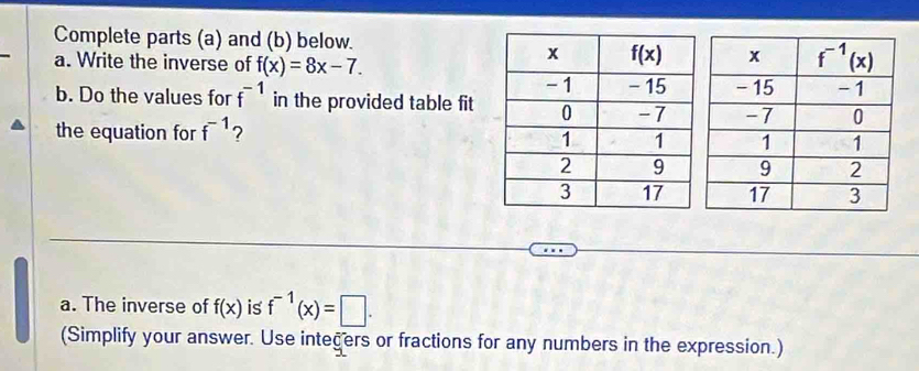 Complete parts (a) and (b) below.
a. Write the inverse of f(x)=8x-7.
b. Do the values for f^(-1) in the provided table fit
the equation for f^(-1) ?
a. The inverse of f(x) is f^(-1)(x)=□ .
(Simplify your answer. Use integers or fractions for any numbers in the expression.)