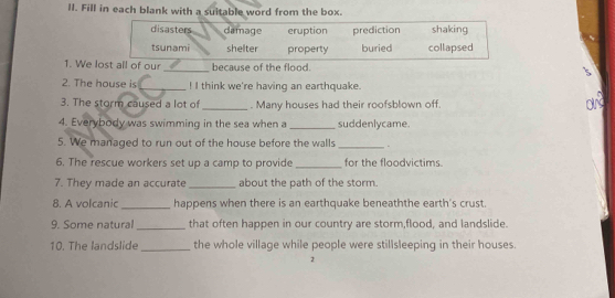 Fill in each blank with a suitable word from the box.
disasters damage eruption prediction shaking
tsunami shelter property buried collapsed
1. We lost all of our_ because of the flood.
2. The house is _! I think we're having an earthquake.
3. The storm caused a lot of _. Many houses had their roofsblown off.
a
4. Everybody was swimming in the sea when a _suddenlycame
5. We managed to run out of the house before the walls _.
6. The rescue workers set up a camp to provide _for the floodvictims.
7. They made an accurate _about the path of the storm.
8. A volcanic _happens when there is an earthquake beneaththe earth's crust.
9. Some natural _that often happen in our country are storm,flood, and landslide.
10. The landslide_ the whole village while people were stillsleeping in their houses.
2