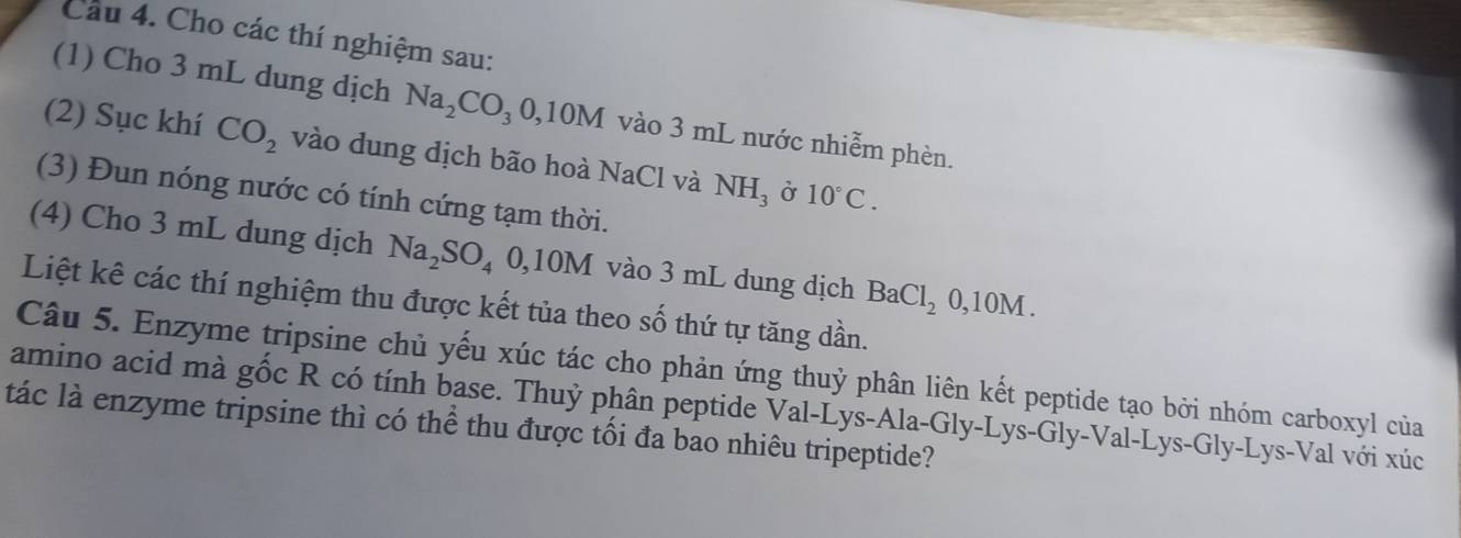 Cho các thí nghiệm sau: 
(1) Cho 3 mL dung dịch Na_2CO_30, 10M vào 3 mL nước nhiễm phèn. 
(2) Sục khí CO_2 vào dung dịch bão hoà NaCl và NH_3 Ở 10°C. 
(3) Đun nóng nước có tính cứng tạm thời. 
(4) Cho 3 mL dung dịch Na_2SO_4 0, 10M vào 3 mL dung dịch BaCl_20,10M
Liệt kê các thí nghiệm thu được kết tủa theo số thứ tự tăng dần. 
Câu 5. Enzyme tripsine chủ yếu xúc tác cho phản ứng thuỷ phân liên kết peptide tạo bởi nhóm carboxyl của 
amino acid mà gốc R có tính base. Thuỷ phân peptide Val-Lys-Ala-Gly-Lys-Gly-Val-Lys-Gly-Lys-Val với xúc 
tác là enzyme tripsine thì có thể thu được tối đa bao nhiêu tripeptide?