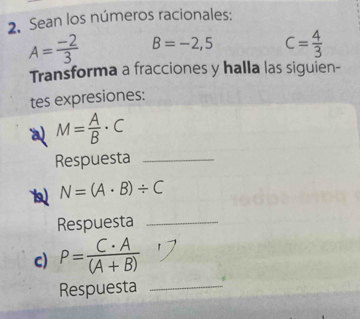 Sean los números racionales:
A= (-2)/3 
B=-2,5
C= 4/3 
Transforma a fracciones y halla las siguien- 
tes expresiones: 
a M= A/B · C
Respuesta_ 
1 N=(A· B)/ C
Respuesta_ 
c) P= C· A/(A+B) 
Respuesta_