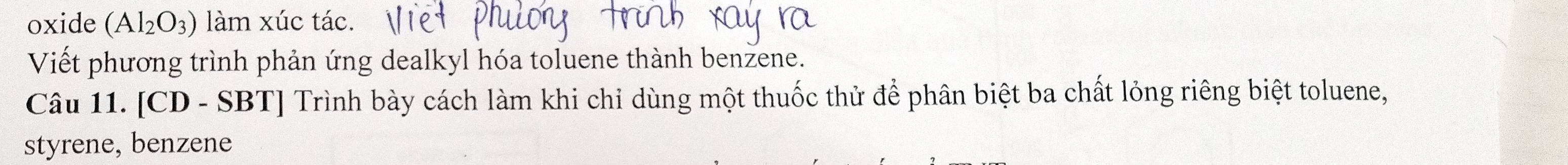 oxide (Al_2O_3) làm xúc tác. 
Viết phương trình phản ứng dealkyl hóa toluene thành benzene. 
Câu 11. [CD - SBT] Trình bày cách làm khi chỉ dùng một thuốc thử để phân biệt ba chất lỏng riêng biệt toluene, 
styrene, benzene