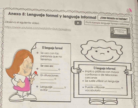 a a 
Anexo 5: Lenguaje formal y lenguaje Informal ¿Cómo buscarto en YouTube? 
Observa el siguiente video 
Profa Kempis lenguaje formal e informal 
https://www.youtube.com/watch?v=26A156W6BMU 
El lenguaje formal 
◆ Se usa con las 
personas que no 
tenemos 
_ 
_ 
Se usa en: El lenguaje informal: 
_ 
. implica pláticas con mayor 
_ 
En situaciones cercanas confianza o de relaciones 
_ 
Se suele utilizar un lenguaje 
_ 
* Lenguaje _ y Puede utilizarse_ 。 
_ 
evitar _vocabulario