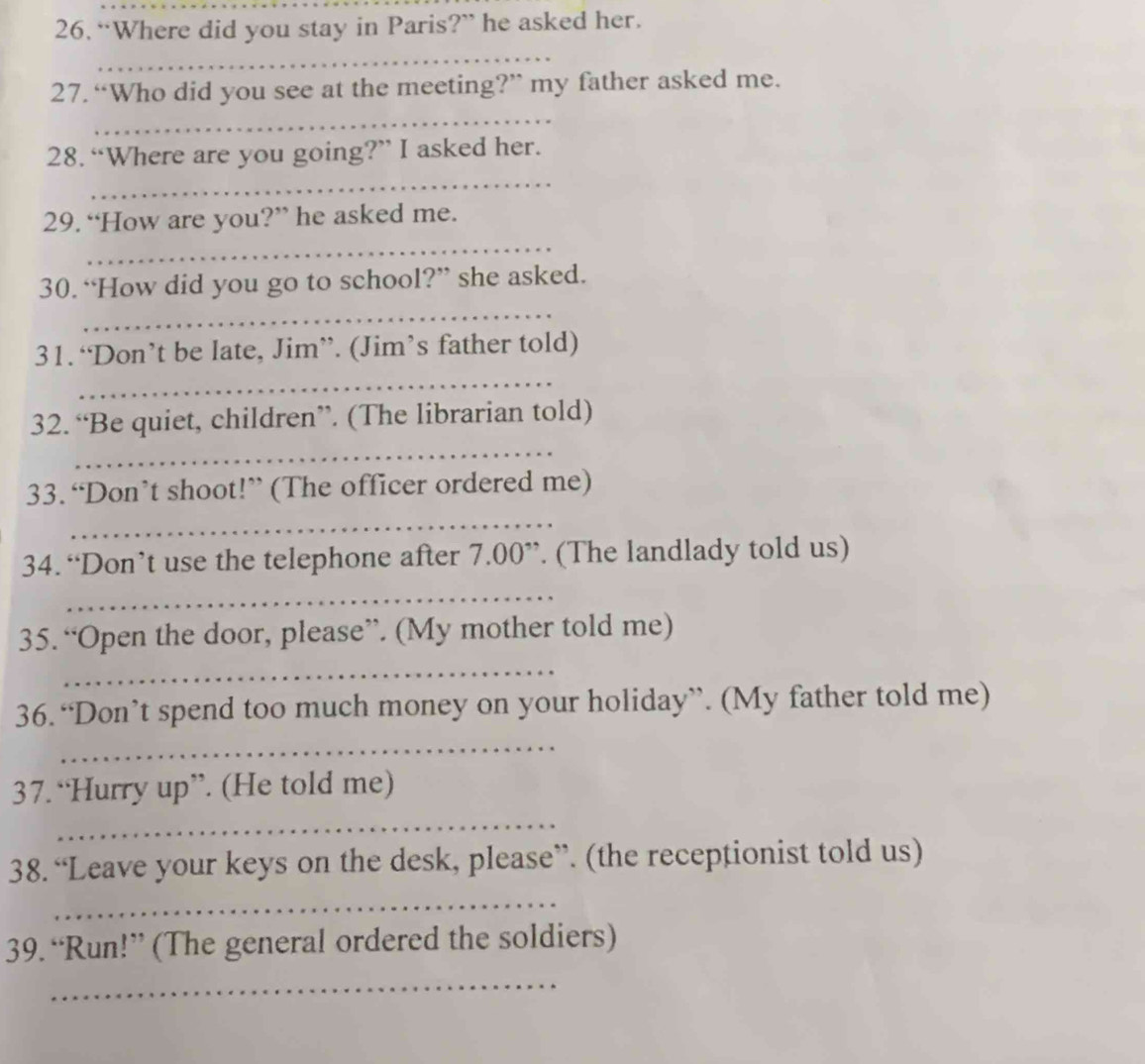 “Where did you stay in Paris?” he asked her. 
_ 
27. “Who did you see at the meeting?” my father asked me. 
_ 
28. “Where are you going?” I asked her. 
_ 
29. “How are you?” he asked me. 
_ 
_ 
30. “How did you go to school?” she asked. 
_ 
31. ‘Don’t be late, Jim”. (Jim’s father told) 
_ 
32. “Be quiet, children”. (The librarian told) 
33. “Don’t shoot!” (The officer ordered me) 
_ 
34. “Don’t use the telephone after 7.00 ”. (The landlady told us) 
_ 
35. “Open the door, please”. (My mother told me) 
_ 
36.“Don’t spend too much money on your holiday”. (My father told me) 
_ 
37. “Hurry up”. (He told me) 
_ 
38. “Leave your keys on the desk, please”. (the receptionist told us) 
_ 
39. “Run!” (The general ordered the soldiers) 
_