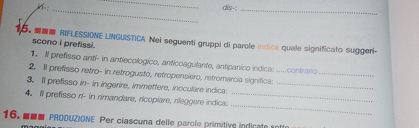 jn-: dis-: 
__ 
15. ■ RIFLESSIONE LINGUISTICA Nei seguenti gruppi di parole indica quale significato suggeri- 
scono i prefissi. 
1. Il prefisso anti- in antiecologico, anticoagulante, antipanico indica: .....contrario 
2. Il prefisso retro- in retrogusto, retropensiero, retromarcia significa:__ 
3. Il prefisso in- in ingerire, immettere, inoculare indica:_ 
_ 
4. Il prefisso ri- in rimandare, ricopiare, rileggere indica:_ 
16. ■■■ PRODUZIONE Per ciascuna delle parole primitive indicate sott