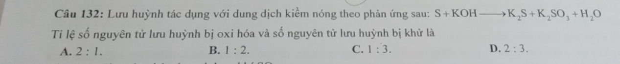 Lưu huỳnh tác dụng với dung dịch kiềm nóng theo phản ứng sau: S+KOHto K_2S+K_2SO_3+H_2O
Ti lệ số nguyên tử lưu huỳnh bị oxi hóa và số nguyên tử lưu huỳnh bị khử là
A. 2:1. B. 1:2. C. 1:3. D. 2:3.