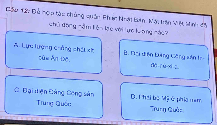 Để hợp tác chống quân Phiệt Nhật Bản, Mặt trận Việt Minh đã
chủ động nắm liên lạc với lực lượng nào?
A. Lực lượng chống phát xít B. Đại diện Đảng Cộng sản In-
của Ấn Độ. đô-nê-xi-a.
C. Đại diện Đảng Cộng sản D. Phái bộ Mỹ ở phía nam
Trung Quốc. Trung Quốc