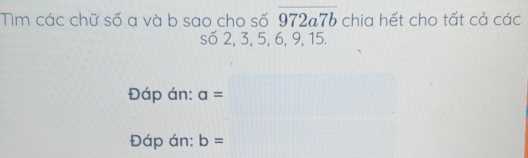 Tìm các chữ số a và b sao cho số overline 972a7b chia hết cho tất cả các 
số 2, 3, 5, 6, 9, 15. 
Đáp án: a=
Đáp án: b=