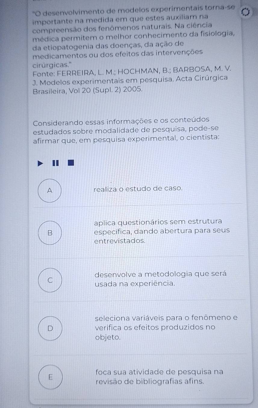 "O desenvolvimento de modelos experimentais torna-se
importante na medida em que estes auxiliam na
compreensão dos fenômenos naturais. Na ciência
médica permitem o melhor conhecimento da fisiologia,
da etiopatogenia das doenças, da ação de
medicamentos ou dos efeitos das intervenções
cirúrgicas."
Fonte: FERREIRA, L. M.; HOCHMAN, B.; BARBOSA, M. V.
J. Modelos experimentais em pesquisa. Acta Cirúrgica
Brasileira, Vol 20 (Supl. 2) 2005.
Considerando essas informações e os conteúdos
estudados sobre modalidade de pesquisa, pode-se
afirmar que, em pesquisa experimental, o cientista:
A
realiza o estudo de caso.
aplica questionários sem estrutura
B específica, dando abertura para seus
entrevistados.
desenvolve a metodologia que será
C
usada na experiência.
seleciona variáveis para o fenômeno e
D verifica os efeitos produzidos no
objeto.
foca sua atividade de pesquisa na
E
revisão de bibliografias afins.