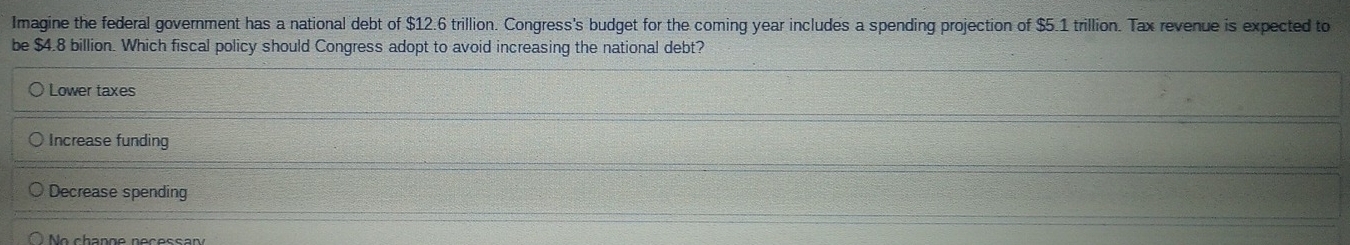 Imagine the federal government has a national debt of $12.6 trillion. Congress's budget for the coming year includes a spending projection of $5.1 trillion. Tax revenue is expected to
be $4.8 billion. Which fiscal policy should Congress adopt to avoid increasing the national debt?
Lower taxes
Increase funding
Decrease spending