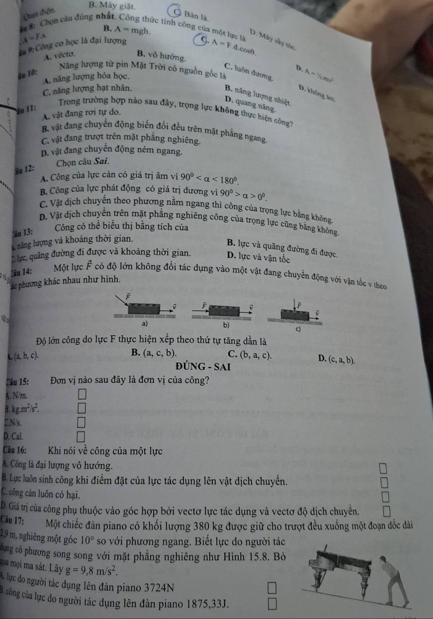 B. Máy giặt.
Quật điện.
Bản là,
B. A=mgl.
## 8: Chọn câu đúng nhất tức tính công của một lực là A=F.d
D. Máy sây tốc
Ấ# 9: Công cơ học là đại lượng
G.
A=Fs B. vô hướng.
A. vécto.
cos θ
ậu 10:
D.
Năng lượng từ pin Mặt Trời có nguồn gốc là
A. năng lượng hóa học.
C. luôn dương. D. không âm
C. năng lượng hạt nhân. A=1/2mv^2.
B. năng lượng nhiệt
D. quang năng.
ão II:
Trong trường hợp nào sau đây, trọng lực không thực hiện công?
A. vật đang rơi tự do.
B. vật đang chuyển động biển đổi đều trên mặt phẳng ngang.
C. vật đang trượt trên mặt phẳng nghiêng.
D. vật đang chuyển động ném ngang.
Chọn câu Sai.
§ 12:
A. Công của lực cản có giá trị âm vì 90° <180°.
B. Công của lực phát động có giá trị dương vì 90^0>alpha >0^0.
C. Vật dịch chuyền theo phương nằm ngang thì công của trọng lực bằng không.
D. Vật dịch chuyền trên mặt phẳng nghiêng công của trọng lực cũng bằng không.
ău 13: Công có thể biểu thị bằng tích của
l năng lượng và khoảng thời gian.
B. lực và quãng đường đi được.
lực, quâng đường đi được và khoảng thời gian. D. lực và vận tốc
ău 14: Một lực vector F có độ lớn không đổi tác dụng vào một vật đang chuyền động với vận tốc v theo
ác phương khác nhau như hình.
v F
a)
b)
c)
Độ lớn công do lực F thực hiện xếp theo thứ tự tăng dần là
L(a,b,c).
B. (a,c,b). C. (b,a,c). D. (c,a,b).
Đún G-SAI
Sâu 15:  Đơn vị nào sau đây là đơn vị của công?
A. N/m. C
B. kg.m^2/s^2.
C.N/s.
D. Cal.
Câu 16: Khi nói về công của một lực
A. Công là đại lượng vô hướng.
B. Lực luôn sinh công khi điểm đặt của lực tác dụng lên vật dịch chuyền.
C. công cản luôn có hại.
D. Giá trị của công phụ thuộc vào góc hợp bởi vectơ lực tác dụng và vectơ độ dịch chuyền.
Câu 17: Một chiếc đàn piano có khối lượng 380 kg được giữ cho trượt đều xuống một đoạn dốc dài
2,9 m, nghiêng một góc 10° so với phương ngang. Biết lực do người tác
dụng có phương song song với mặt phẳng nghiêng như Hình 15.8. Bỏ
qua mọi ma sát. Lây g=9,8m/s^2.
Alụực do người tác dụng lên đàn piano 3724N
B. công của lực do người tác dụng lên đàn piano 1875,33J.