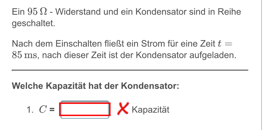 Ein 95 Ω - Widerstand und ein Kondensator sind in Reihe 
geschaltet. 
Nach dem Einschalten fließt ein Strom für eine Zeit t=
85 ms, nach dieser Zeit ist der Kondensator aufgeladen. 
Welche Kapazität hat der Kondensator: 
1. C= Kapazität