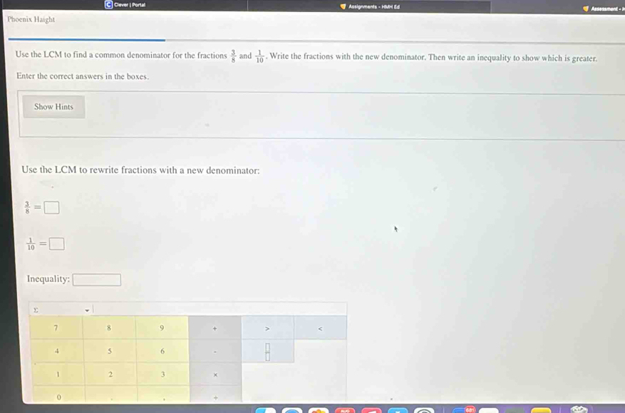Clever | Portall Assignments - HMH Ed 
Phoenix Haight Assessment - 1 
Use the LCM to find a common denominator for the fractions  3/8 . Write the fractions with the new denominator. Then write an inequality to show which is greater.  1/10 
and 
Enter the correct answers in the boxes. 
Show Hints 
Use the LCM to rewrite fractions with a new denominator:
 3/8 =□
 1/10 =□
Inequality: □