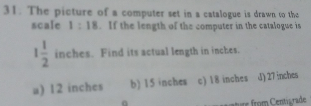 The picture of a computer set in a catalogue is drawn to the
scale 1:18. If the length of the computer in the catalogue is
1 1/2  inches. Find its actual length in inches.
a) 12 inches b) 15 inches c) 18 inches d) 27 inches
ature from Centigrade