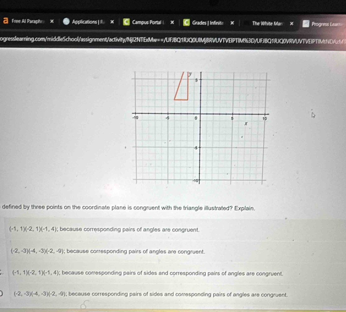 Free Al Paraphr X Applications | R. × Campus Portal x Grades | Infinite x The White Man X Progress Learn
ogresslearning.com/middleSchool/assignment/activity/NjI2NTExMw==/UFJBQ1RJQ0UIMjBRVUVTVEIPTIM%3D/UFJBQ1RJQ0VRVUVTVEIPTIMtNDAzM
py
5
-10 -5 。 5 10
x
,
5
-10
defined by three points on the coordinate plane is congruent with the triangle illustrated? Explain.
(-1,1)(-2,1)(-1,4); because corresponding pairs of angles are congruent.
(-2,-3)(-4,-3)(-2,-9); because corresponding pairs of angles are congruent.
(-1,1)(-2,1)(-1,4); because corresponding pairs of sides and corresponding pairs of angles are congruent.
(-2,-3)(-4,-3)(-2,-9); because corresponding pairs of sides and corresponding pairs of angles are congruent.