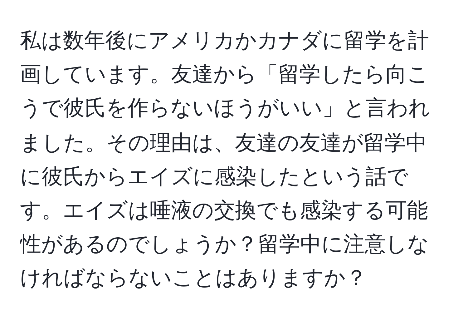 私は数年後にアメリカかカナダに留学を計画しています。友達から「留学したら向こうで彼氏を作らないほうがいい」と言われました。その理由は、友達の友達が留学中に彼氏からエイズに感染したという話です。エイズは唾液の交換でも感染する可能性があるのでしょうか？留学中に注意しなければならないことはありますか？