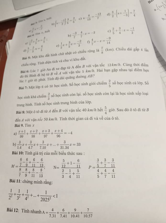 Bat
3
d)
D (x- (-1)/2 )·  3/5 = 2/5  c) x: 8/13 = (-13)/7   3/2 :(x+ 1/-3 )= 7/4  .(1+ 1/1 )
A  2/3 tx= 2/-7  Bại 3i Tìm x, biểt
b,
Đài 4: Tim x, biét
c )
 (-2)/5 + 4/5 x= 3/5 ; b)  (-3)/7 - 4/7 ;x=-2  2/5 + 3/4 :x= (-1)/2 
d  3/7 - 2/3 · x= 4/5  e)  1/2 x+ 3/5 x= (-2)/3  f  4/7 x-x= (-9)/14 
Bài 5: Một khu đất hình chữ nhật có chiều rộng là  7/8 (km) ). Chiều dài gấp 4 lần
chiều rộng. Tinh diện tích và chu vi khu đất,
Bài 6: Lúc 7 giờ An đi xe đạp từ A đến B với vận tốc 12 km/h. Cùng thời điểm
đô thi Bình đi bộ từ B về A với vận tốc 5 km/h. Hai bạn gặp nhau tại điêm hẹn
lúc 7 giờ 45 phút. Tính độ dài quãng đường AB?
Bài 7: Một lớp 6 có 50 học sinh. Số học sinh giỏi chiếm  2/5  số học sinh cả lớp. Số
học sinh khá chiếm  2/3  số học sinh còn lại. số học sinh còn lại là học sinh xếp loại
trung bình. Tinh số học sinh trung bình của lớp.
Bài 8: Một ô tô đi từ A đến B với vận tốc 40 km/h hết  5/4  giờ. Sau đó ô tô đi từ B
đến A với vận tốc 50 km/h. Tính thời gian cả đi và về của ô tô.
Bài 9. Tìm x
a)  (x+1)/99 + (x+2)/98 + (x+3)/97 + (x+4)/96 =-4
b)  3/1.4 x+ 3/4.7 x+ 3/7.10 x+...+ 3/31.34 x=33
Bài 10: Tính giá trị của mỗi biểu thức sau :
M=frac  6/7 - 6/9 + 6/11 - 6/13  8/7 - 8/9 + 8/11 - 8/13 ; N=frac  5/12 +1- 6/11  2/3 - 1/4 + 5/11  P=frac  3/5 + 3/7 - 3/11  4/5 + 4/7 - 4/11 
Bài 11: chứng minh rằng:
 1/2^2 + 1/3^2 + 1/4^2 +...+ 1/2025^2 <1</tex>
Bài 12: Tính nhanh A= 4/7.31 + 6/7.41 + 9/10.41 + 7/10.57 