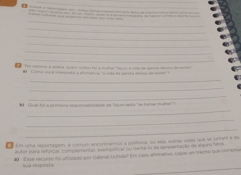 Acesse a reportagem em: (acesso em. 30 set. 2020), observe a terceira fotografia, de Gabriel Uchida, e aponte os con- 
_ 
trastes culturais que podemos perceber por meio dela. 
_ 
_ 
_ 
_ 
_ 
7 'No retorno à aldeia, quem voltou foi a mulher Tejuvi; a vida de garota deixou de existir.' 
a) Como você interpreta a afirmativa: “a vida da garota deixou de existir”? 
_ 
_ 
_ 
b) Qual foi a primeira responsabilidade de Tejuvi após "se tornar mulher"? 
_ 
_ 
_ 
8 Em uma reportagem, é comum encontrarmos a polifonia, ou seja, outras vozes que se juntam à do 
autor para reforçar, complementar, exemplificar ou isentá-lo da apresentação de alguns fatos. 
a) Esse recurso foi utilizado por Gabriel Uchida? Em caso afirmativo, copie um trecho que comprov 
sua resposta.