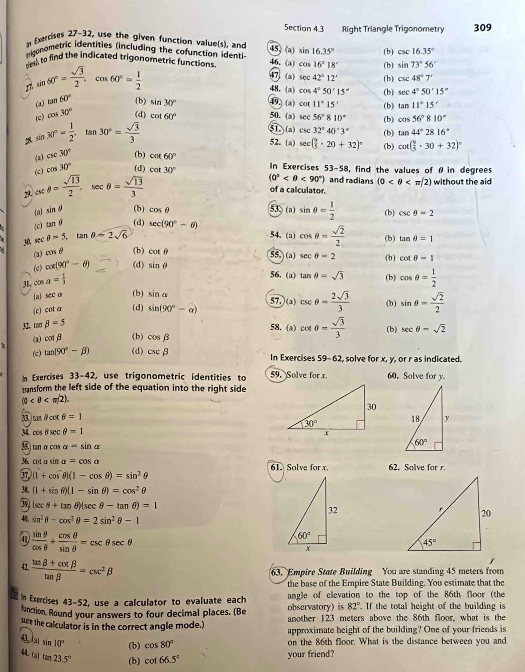 Right Triangle Trigonometry 309
In Exercises 27-32, use the given function value(s), and 45 (a) sin 16.35° (b) csc 16.35°
trigonometric identities (including the cofunction identi 46.(a) cos 16°18' (b) sin 73°56'
ties), to find the indicated trigonometric functions
27. sin 60°= sqrt(3)/2 ,cos 60°= 1/2 
47. (a) sec 42°12' (b) csc 48°7'
48.(a) cos 4°50'15'' (b) sec 4°50'15''
(a) tan 60° (b) sin 30° 49. (a) cot 11°15' (b) tan 11°15'
(c) cos 30° (d) cot 60° 50. (a) sec 56°8 10° (b) cos 56°810''
28. sin 30°= 1/2 ,tan 30°= sqrt(3)/3 
51 (a) csc 32°40'3'' (b) tan 44°2816''
52. (a) (b) cot ( 9/5 · 30+32)^circ 
(a) csc 30° (b) cot 60°
(c cos 30° sec ( 9/5 · 20+32)^circ 
In Exercises
(d) cot 30° 53-58 , find the values of θ in degrees
29. csc θ = sqrt(13)/2 ,sec θ = sqrt(13)/3 
(0° <90°) and radians (0 without the aid
of a calculator.
(a) sin θ (b) cos θ 53, (a) sin θ = 1/2  (b) csc θ =2
(d)
(c) tan θ sec (90°-θ )
54. (a) cos θ = sqrt(2)/2 
30. sec θ =5,tan θ =2sqrt(6) (b) tan θ =1
cos θ (b) cot θ 55. (a) sec θ =2
(c) cot (90°-θ ) (d) sin θ (b) cot θ =1
31. co 2s alpha = 1/3 
56. (a) tan θ =sqrt(3) (b) cos θ = 1/2 
(a) secα
(b) sin alpha
57.(a) csc θ = 2sqrt(3)/3  (b)
(c) cot α (d) sin (90°-alpha ) sin θ = sqrt(2)/2 
32. tan beta =5
58. (a) cot θ = sqrt(3)/3  (b) sec θ =sqrt(2)
(3) cot beta (b) cos beta

(c) tan (90°-beta ) (d) csc beta In Exercises ! 59-62 , solve for x, y, or r as indicated.
In Exercises 33-42, use trigonometric identities to 59. Solve for x. 60. Solve for y.
transform the left side of the equation into the right side
(0
33.) tan θ cot θ =1
34. cos θ sec θ =1
35. tan α cos alpha =sin alpha
36. cot a sin alpha =cos alpha
61. Solve for x. 62. Solve for r.
37 (1+cos θ )(1-cos θ )=sin^2θ
38. (1+sin θ )(1-sin θ )=cos^2θ
39 (sec θ +tan θ )(sec θ -tan θ )=1
40. sin^2θ -cos^2θ =2sin^2θ -1
41  sin θ /cos θ  + cos θ /sin θ  =csc θ sec θ
42.  (tan beta +cot beta )/tan beta  =csc^2beta
63. Empire State Building You are standing 45 meters from
the base of the Empire State Building. You estimate that the
In Exercises D_1 3-52, use a calculator to evaluate each angle of elevation to the top of the 86th floor (the
function. Round your answers to four decimal places. (Be observatory) is 82°.. If the total height of the building is
another 123 meters above the 86th floor, what is the
sure the calculator is in the correct angle mode.)
approximate height of the building? One of your friends is
43. (a) sin 10°
(b) cos 80° on the 86th floor. What is the distance between you and
44. (a) tan 23.5°
(b) cot 66.5° your friend?