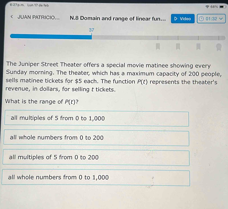 6:27 p.m. Lun 17 de feb 68%
< JUAN PATRICIO... N. 8 Domain and range of linear fun... Video 01:32 
37
The Juniper Street Theater offers a special movie matinee showing every
Sunday morning. The theater, which has a maximum capacity of 200 people,
sells matinee tickets for $5 each. The function P(t) represents the theater's
revenue, in dollars, for selling t tickets.
What is the range of P(t) ?
all multiples of 5 from 0 to 1,000
all whole numbers from 0 to 200
all multiples of 5 from 0 to 200
all whole numbers from 0 to 1,000