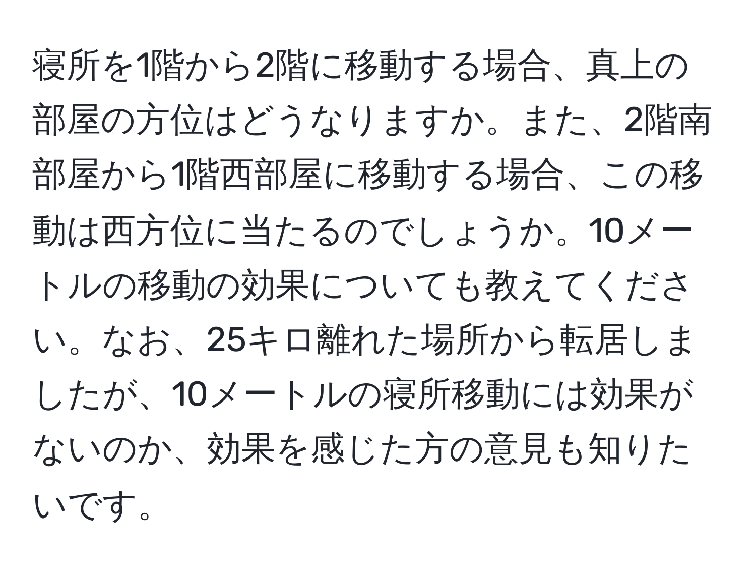 寝所を1階から2階に移動する場合、真上の部屋の方位はどうなりますか。また、2階南部屋から1階西部屋に移動する場合、この移動は西方位に当たるのでしょうか。10メートルの移動の効果についても教えてください。なお、25キロ離れた場所から転居しましたが、10メートルの寝所移動には効果がないのか、効果を感じた方の意見も知りたいです。