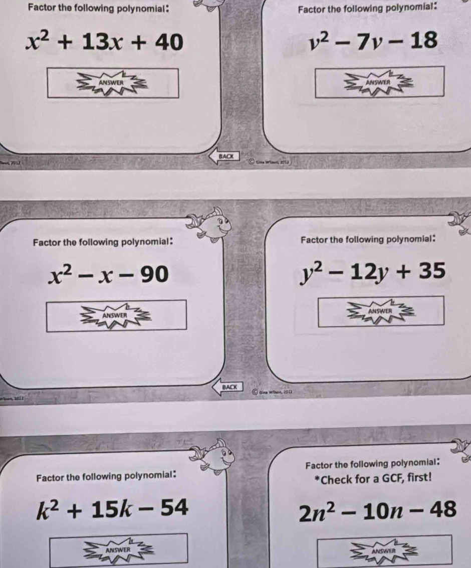 Factor the following polynomial: Factor the following polynomial:
x^2+13x+40
v^2-7v-18
BACK 
2012 
Vlan, 201) 
Factor the following polynomial: Factor the following polynomial:
x^2-x-90
y^2-12y+35
BACK 
Factor the following polynomial: Factor the following polynomial: 
Check for a GCF, first!
k^2+15k-54
2n^2-10n-48