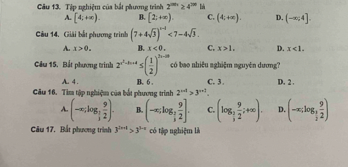 Tập nghiệm của bất phương trình 2^(100x)≥ 4^(200) là
A. [4;+∈fty ). B. [2;+∈fty ). C. (4;+∈fty ). D. (-∈fty ;4]. 
Câu 14. Giải bất phương trình (7+4sqrt(3))^x-1<7-4sqrt(3).
A. x>0. B. x<0</tex>. C. x>1, D. x<1</tex>. 
Câu 15. Bất phương trình 2^(x^2)-3x+4≤ ( 1/2 )^2x-10 có bao nhiêu nghiệm nguyên dương?
A. 4. B. 6. C. 3. D. 2.
Câu 16. Tìm tập nghiệm của bắt phương trình 2^(x+1)>3^(x+2).
A. (-∈fty ;log _ 2/3  9/2 ). B. (-∈fty ;log _ 2/3  9/2 ]. C. (log _ 2/3  9/2 ;+∈fty ). D. (-∈fty ;log _ 3/2  9/2 )
Câu 17. Bất phương trình 3^(2x+1)>3^(3-x) có tập nghiệm là