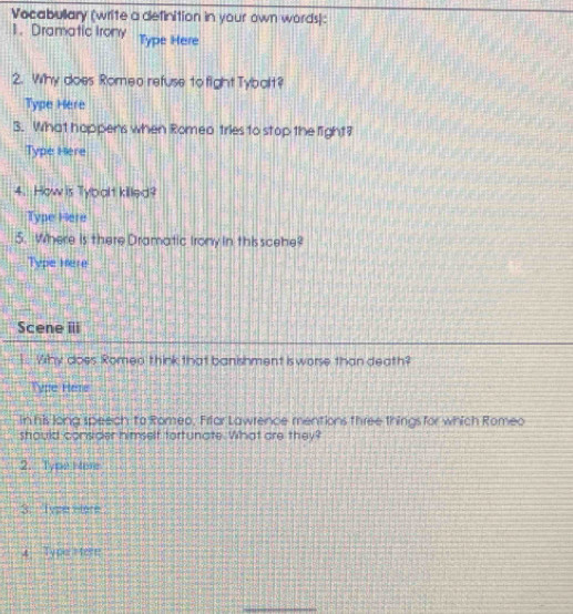 Vocabullary (write a definition in your own words): 
1. Dramatic Irony Type Here 
2. Why does Romeo refuse to fightTybalt? 
Type Here 
3. What happens when Romeo tries to stop the light? 
Type Here 
4. How is Tybalt killed? 
Type Here 
5. Where is there Dramatic Irony in thisscehe? 
Type Here 
Scene iii 
1.. Why does Romea think that banishment is worse than death? 
Type Here 
in his Jona speech to Romeo, Frfar Lawrence mentions three things for which Romeo 
should consider himself fortunate. What are they? 
2. Type H ere 
3. Type Hore 
4 Type Here 
_