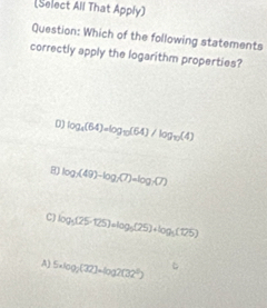 (Select All That Apply)
Question: Which of the following statements
correctly apply the logarithm properties?
D) log _4(64)=log _10(64)/log _10(4)
8 log _2(49)-log _2(7)=log _2(7)
C) log _5(25-125)+log _5(25)+log _5(125)
A) 5· log _2(32)=log 2(32^5)