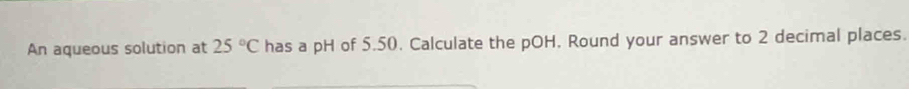 An aqueous solution at 25°C has a pH of 5.50. Calculate the pOH. Round your answer to 2 decimal places.