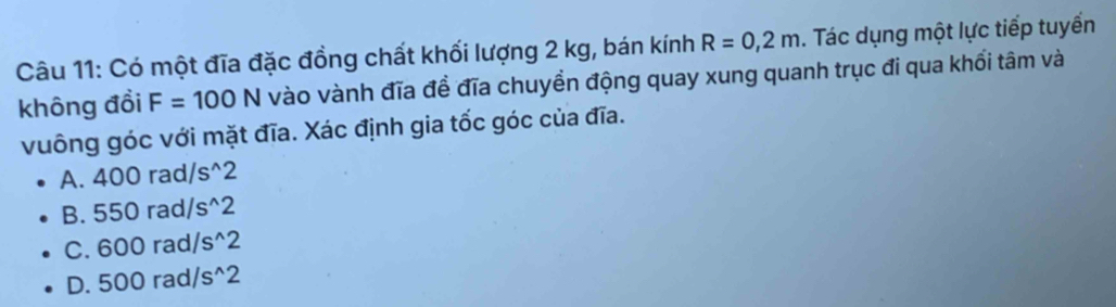 Có một đĩa đặc đồng chất khối lượng 2 kg, bán kính R=0,2m. Tác dụng một lực tiếp tuyển
không đổi F=100N vào vành đĩa đề đĩa chuyền động quay xung quanh trục đi qua khối tâm và
vuông góc với mặt đĩa. Xác định gia tốc góc của đĩa.
A. 400rad/s^(wedge)2
B. 550rad/s^(wedge)2
C. 600rad/s^(wedge)2
D. 500rad/s^(wedge)2