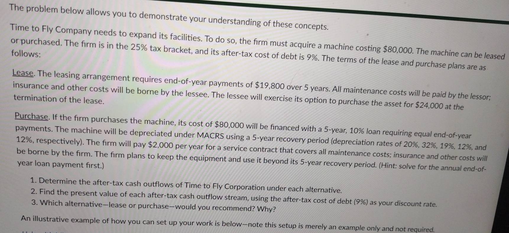 The problem below allows you to demonstrate your understanding of these concepts. 
Time to Fly Company needs to expand its facilities. To do so, the firm must acquire a machine costing $80,000. The machine can be leased 
follows: or purchased. The firm is in the 25% tax bracket, and its after-tax cost of debt is 9%. The terms of the lease and purchase plans are as 
Lease. The leasing arrangement requires end-of-year payments of $19,800 over 5 years. All maintenance costs will be paid by the lessor; 
insurance and other costs will be borne by the lessee. The lessee will exercise its option to purchase the asset for $24,000 at the 
termination of the lease. 
Purchase. If the firm purchases the machine, its cost of $80,000 will be financed with a 5-year, 10% loan requiring equal end-of-year 
payments. The machine will be depreciated under MACRS using a 5-year recovery period (depreciation rates of 20%, 32%, 19%, 12%, and
12%, respectively). The firm will pay $2,000 per year for a service contract that covers all maintenance costs; insurance and other costs will 
be borne by the firm. The firm plans to keep the equipment and use it beyond its 5-year recovery period. (Hint: solve for the annual end-of- 
year loan payment first.) 
1. Determine the after-tax cash outflows of Time to Fly Corporation under each alternative. 
2. Find the present value of each after-tax cash outflow stream, using the after-tax cost of debt (9%) as your discount rate. 
3. Which alternative—lease or purchase—would you recommend? Why? 
An illustrative example of how you can set up your work is below—note this setup is merely an example only and not required.