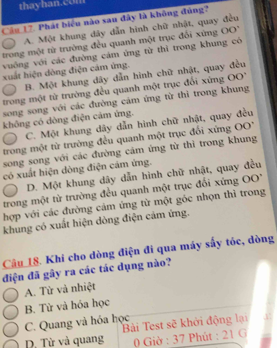 thayhan.com
Cầu 17. Phát biểu nào sau đây là không đúng?
A. Một khung đây dẫn hình chữ nhật, quay đều
trong một từ trưởng đều quanh một trục đối xứng OO'
vuống với các đường cảm ứng từ thì trong khung có
xuất hiện dòng điện cảm ứng.
B. Một khung dây dẫn hình chữ nhật, quay đều
trong một từ trường đều quanh một trục đối xứng OO
song song với các đường cảm ứng từ thì trong khung
không có dòng điện cảm ứng.
C. Một khung dây dẫn hình chữ nhật, quay đều
trong một từ trường đều quanh một trục đối xứng O
song song với các đường cảm ứng từ thì trong khung
có xuất hiện dòng điện cảm ứng.
D. Một khung dây dẫn hình chữ nhật, quay đều
trong một từ trường đều quanh một trục đối xứng OO'
hợp với các đường cảm ứng từ một góc nhọn thì trong
khung có xuất hiện dòng điện cảm ứng.
Câu 18. Khi cho dòng điện đi qua máy sấy tóc, dòng
điện đã gây ra các tác dụng nào?
A. Từ và nhiệt
B. Từ và hóa học
C. Quang và hóa học
Bài Test sẽ khởi động lại
D. Từ và quang * 0 Giờ : 37 Phút : 21 G