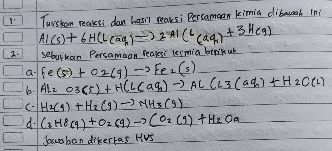 Tuliskan reaksi dan hasil reaksi Persamcan kimia clibawah ini
Al(s)+6H(l(aq_h)to 2aq)+3Hcg)
2. sebulkan Persamaan reaksi leimia berikup 
a Fe(s)+O2(g)to Fe_2(s)
6. Al_2O3(5)+HCl(aq_n)to AlCl3(aq_n)+H_2O(l)
C. H_2(g)+H_2(g)to NH_3(g)
d. C_3H8(g)+O_2(g)to CO_2(g)+H_2Oa
Jaucaban dikerfas HUs