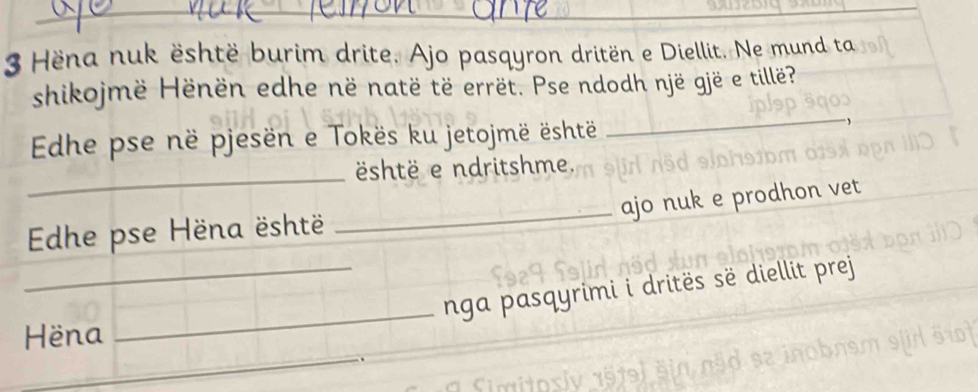 Hëna nuk është burim drite. Ajo pasqyron dritën e Diellit. Ne mund ta 
_ 
shikojmë Hënën edhe në natë të errët. Pse ndodh një gjë e tillë? 
Edhe pse në pjesën e Tokës ku jetojmë është 
_ 
shtë e ndritshme. 
ajo nuk e prodhon vet 
Edhe pse Hëna është 
_ 
_ 
_nga pasqyrimi i dritës së diellit prej 
_ 
Hëna