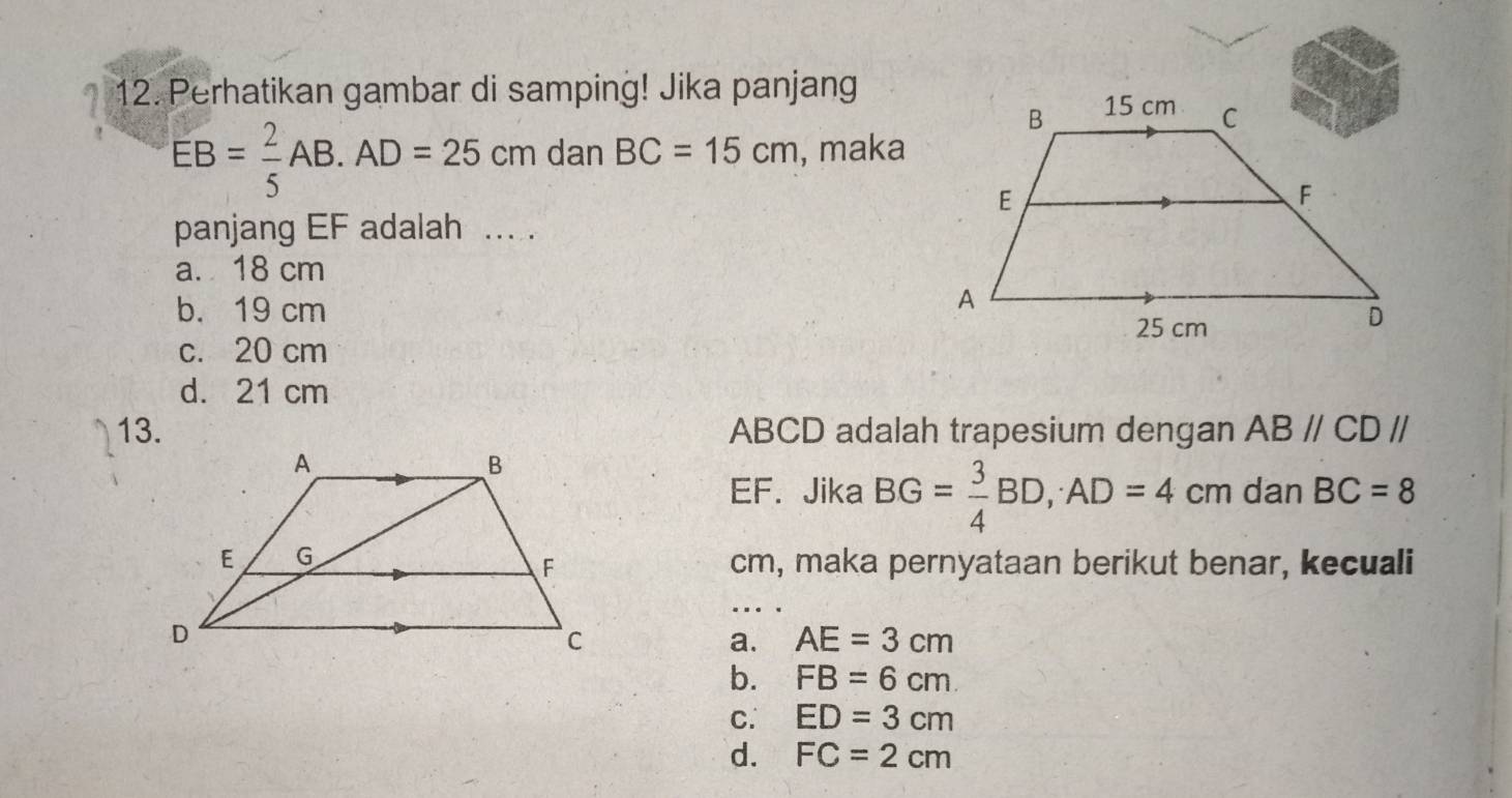 Perhatikan gambar di samping! Jika panjang
EB= 2/5 AB. AD=25cm dar BC=15cm , maka
panjang EF adalah ... .
a. 18 cm
b. 19 cm
c. 20 cm
d. 21 cm
13. ABCD adalah trapesium dengan ABparallel CDparallel
EF. Jika BG= 3/4 BD, AD=4cm dan BC=8
cm, maka pernyataan berikut benar, kecuali
a. AE=3cm
b. FB=6cm
C. ED=3cm
d. FC=2cm