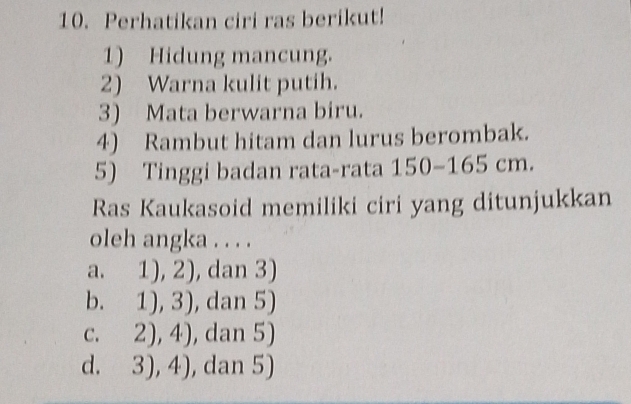 Perhatikan ciri ras berikut!
1) Hidung mancung.
2) Warna kulit putih.
3) Mata berwarna biru.
4) Rambut hitam dan lurus berombak.
5) Tinggi badan rata-rata 150 - 165 cm.
Ras Kaukasoid memiliki ciri yang ditunjukkan
oleh angka . . . .
a. 1),2) , dan 3)
b. 1),3) , dan 5)
C. 2),4) , dan 5)
d. 3),4) , dan 5)