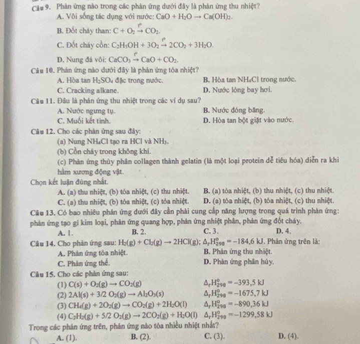 Phản ứng nào trong các phản ứng dưới đây là phản ứng thu nhiệt?
A. Vôi sống tác dụng với nước: CaO+H_2Oto Ca(OH)_2.
B. Đốt cháy than: C+O_2xrightarrow PCO_2.
C. Đốt cháy cồn: C_2H_5OH+3O_2xrightarrow f2CO_2+3H_2O.
D. Nung đá vôi: CaCO_3xrightarrow PCaO+CO_2.
Câu 10. Phản ứng nào dưới đây là phản ứng tỏa nhiệt?
A. Hòa tan H_2SO_4 đặc trong nước. B. Hòa tan NH₄Cl trong nước.
C. Cracking alkane. D. Nước lỏng bay hơi.
Câu 11. Đâu là phản ứng thu nhiệt trong các ví dụ sau?
A. Nước ngưng tụ. B. Nước đóng băng.
C. Muối kết tinh. D. Hòa tan bột giặt vào nước.
Câu 12. Cho các phản ứng sau đây:
(a) Nung NH₄Cl tạo ra HCl và NH₃.
(b) Cồn chây trong không khí.
(c) Phản ứng thủy phân collagen thành gelatin (là một loại protein dễ tiêu hóa) diễn ra khi
hầm xương động vật.
Chọn kết luận đùng nhất.
A. (a) thu nhiệt, (b) tỏa nhiệt, (c) thu nhiệt. B. (a) tỏa nhiệt, (b) thu nhiệt, (c) thu nhiệt.
C. (a) thu nhiệt, (b) tỏa nhiệt, (c) tỏa nhiệt. D. (a) tỏa nhiệt, (b) tỏa nhiệt, (c) thu nhiệt.
Câu 13. Có bao nhiêu phản ứng dưới đây cần phải cung cấp năng lượng trong quá trình phản ứng:
phản ứng tạo gi kim loại, phản ứng quang hợp, phản ứng nhiệt phân, phản ứng đốt cháy.
A. 1. B. 2. C. 3. D. 4.
Câu 14. Cho phản ứng sau: H_2(g)+Cl_2(g)to 2HCl(g);△ _rH_(298)^o=-184,6KJ , Phản ứng trên là;
A. Phản ứng tỏa nhiệt. B. Phân ứng thu nhiệt.
C. Phân ứng thế. D. Phản ứng phân hủy.
Câu 15. Cho các phản ứng sau:
(1) C(s)+O_2(g)to CO_2(g) △ _rH_(298)^o=-393,5kJ
(2) 2Al(s)+3/2O_2(g)to Al_2O_3(s) △ _rH_(298)^o=-1675,7kJ
(3) CH_4(g)+2O_2(g)to CO_2(g)+2H_2O(l) △ _rH_(298)^o=-890,36kJ
(4) C_2H_2(g)+5/2O_2(g)to 2CO_2(g)+H_2O(l) △ _rH_(298)^o=-1299,58kJ
Trong các phân ứng trên, phản ứng nào tỏa nhiều nhiệt nhất?
A. (1). B. (2). C. (3) D. (4)