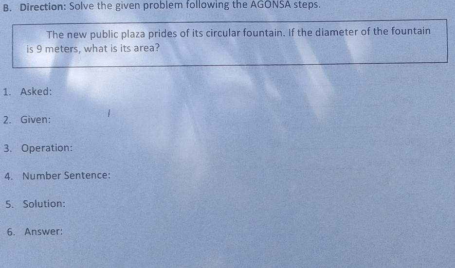 Direction: Solve the given problem following the AGONSA steps. 
The new public plaza prides of its circular fountain. If the diameter of the fountain 
is 9 meters, what is its area? 
1. Asked: 
2. Given: 
3. Operation: 
4. Number Sentence: 
5. Solution: 
6. Answer: