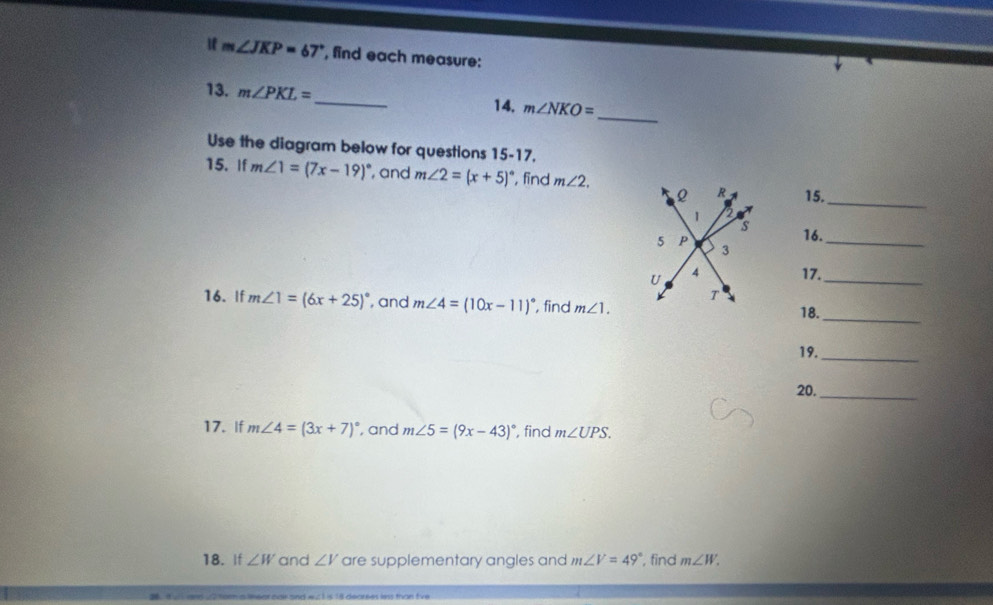 m∠ JKP=67° , find each measure: 
_ 
13. m∠ PKL= _  m∠ NKO=
14, 
Use the diagram below for questions 15-17. 
15. If m∠ 1=(7x-19)^circ  , and m∠ 2=(x+5)^circ  , find m∠ 2. 15._ 
16. 
_ 
17._ 
_ 
16. If m∠ 1=(6x+25)^circ  , and m∠ 4=(10x-11)^circ  , find m∠ 1. 18. 
19._ 
20._ 
17. If m∠ 4=(3x+7)^circ  , and m∠ 5=(9x-43)^circ  , find m∠ UPS. 
18. If ∠ W and ∠ V are supplementary angles and m∠ V=49° , find m∠ W.