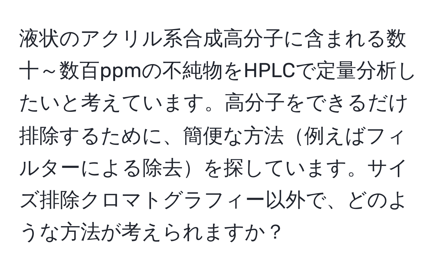 液状のアクリル系合成高分子に含まれる数十～数百ppmの不純物をHPLCで定量分析したいと考えています。高分子をできるだけ排除するために、簡便な方法例えばフィルターによる除去を探しています。サイズ排除クロマトグラフィー以外で、どのような方法が考えられますか？