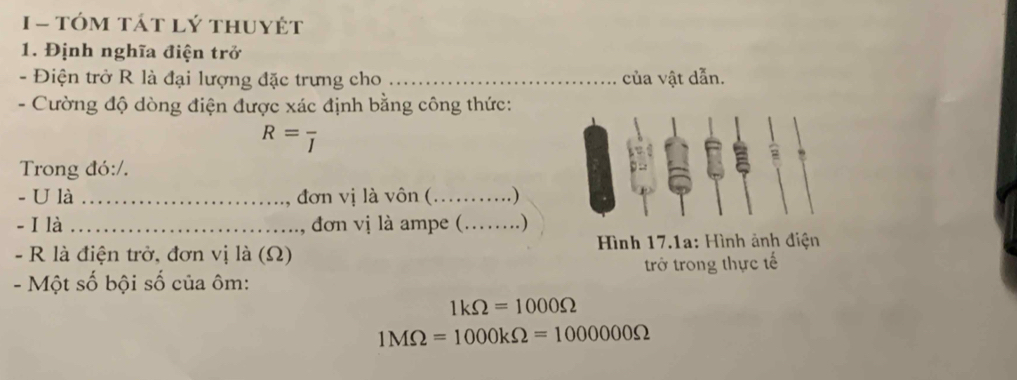 tóm tát lý thuyệt 
1. Định nghĩa điện trở 
- Điện trở R là đại lượng đặc trưng cho _của vật dẫn. 
- Cường độ dòng điện được xác định bằng công thức:
R=frac I
Trong đó:/. 
- U là _đơn vị là vôn (_ . ) 
- I là _ đơn vị là ampe (._ . ) 
- R là điện trở, đơn vị là (Ω) Hình 17.1a: Hình ảnh điện 
- Một số bội số của ôm : trở trong thực tế
1kOmega =1000Omega
1MOmega =1000kOmega =1000000Omega