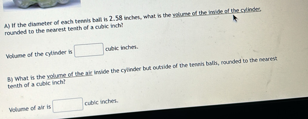 If the diameter of each tennis ball is 2.58 inches, what is the volume of the inside of the cylinder, 
rounded to the nearest tenth of a cubic inch? 
Volume of the cylinder is □ cubic inches. 
B) What is the volume of the air inside the cylinder but outside of the tennis balls, rounded to the nearest 
tenth of a cubic inch? 
Volume of air is □ cubic inches.