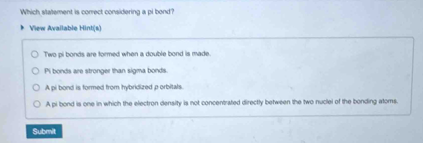 Which statement is correct considering a pi bond?
View Available Hint(s)
Two pi bonds are formed when a double bond is made.
Pi bonds are stronger than sigma bonds.
A pi bond is formed from hybridized porbitals.
A pi bond is one in which the electron density is not concentrated directly between the two nuclei of the bonding atoms.
Submit