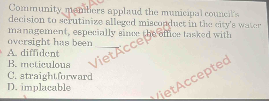 Community members applaud the municipal council’s
decision to scrutinize alleged misconduct in the city’s water
management, especially since the office tasked with
oversight has been_
A. diffident
B. meticulous
C. straightforward
viet ccepted
D. implacable